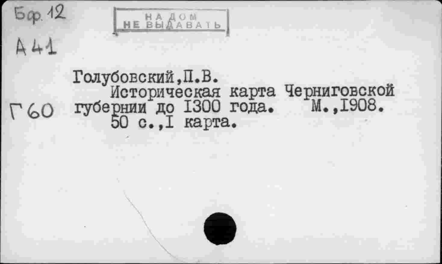 ﻿Sûp/lS.	I НАЛОМ I
~	I НЕ ВЫДАВА Т Ь I
Голубовский,П.В.
Историческая карта Черниговской Г ЬО губернии до 1300 года. М. ,1908. '	50 с.,1 карта.